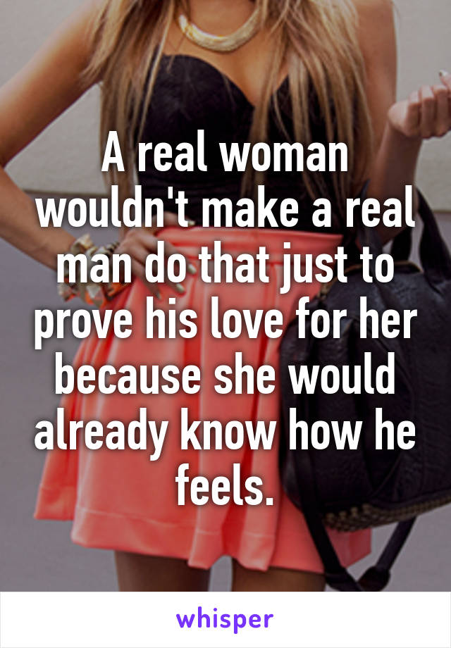 A real woman wouldn't make a real man do that just to prove his love for her because she would already know how he feels.