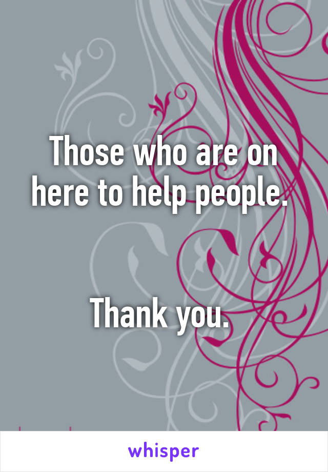 Those who are on here to help people. 


Thank you. 