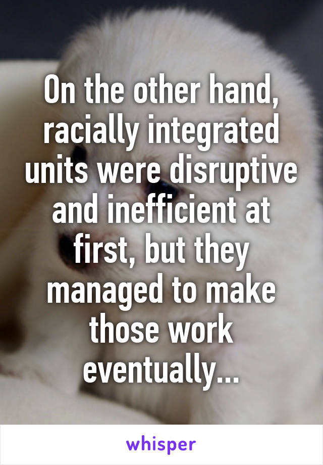 On the other hand, racially integrated units were disruptive and inefficient at first, but they managed to make those work eventually...