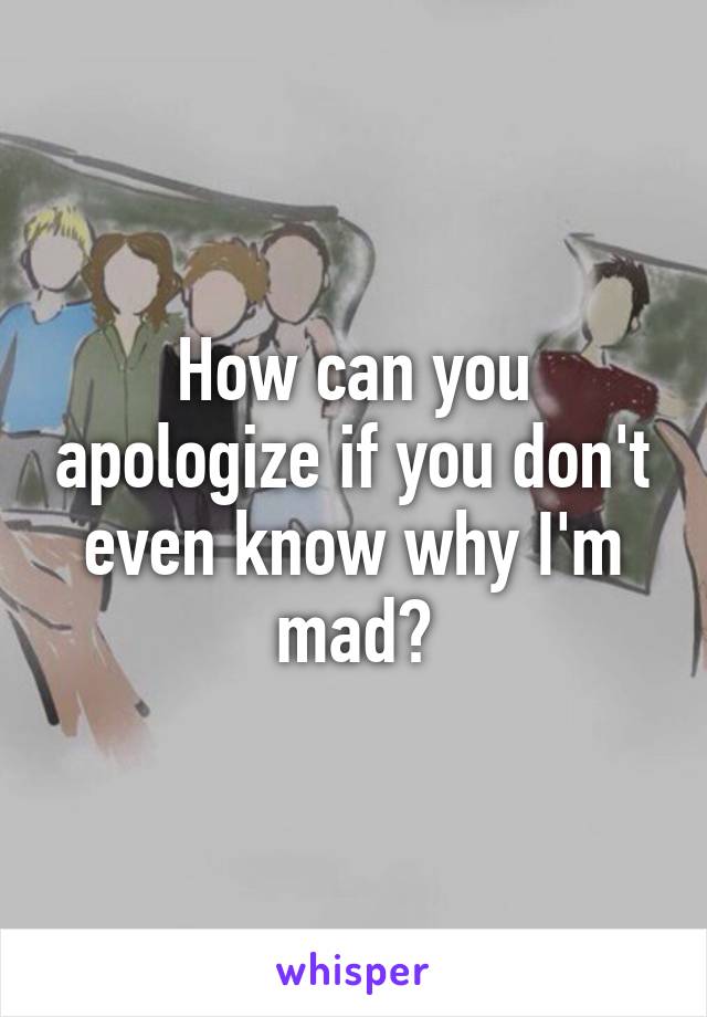 How can you apologize if you don't even know why I'm mad?