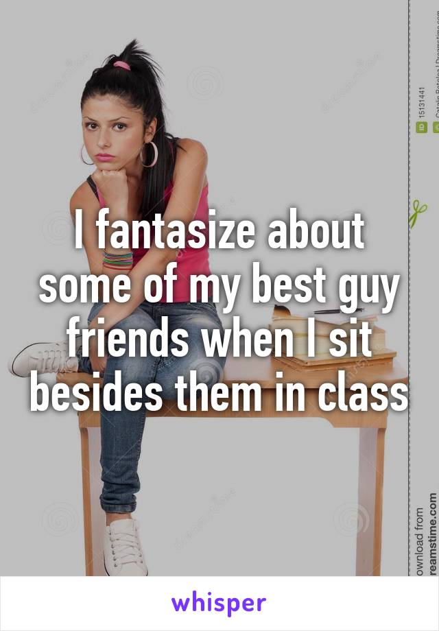 I fantasize about some of my best guy friends when I sit besides them in class