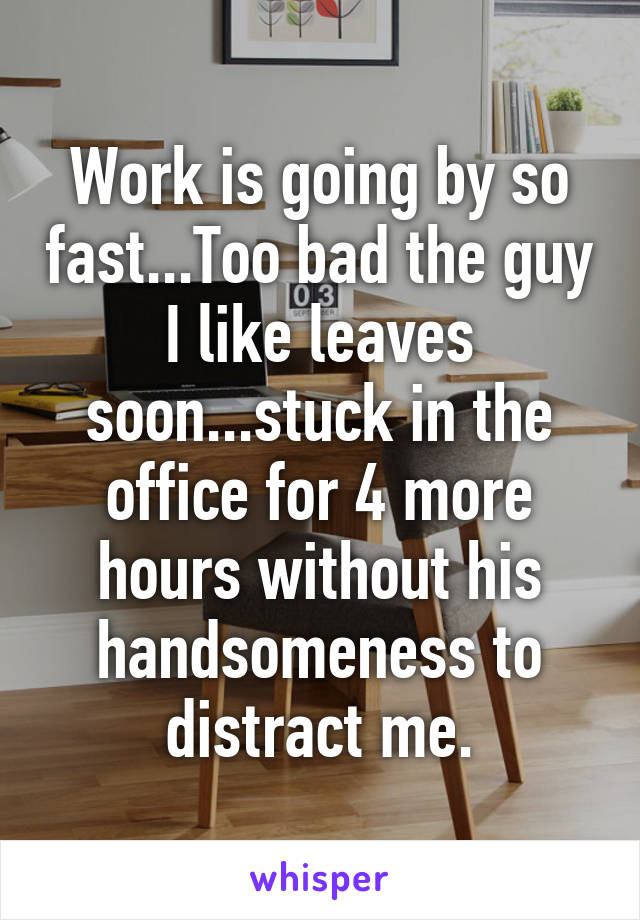 Work is going by so fast...Too bad the guy I like leaves soon...stuck in the office for 4 more hours without his handsomeness to distract me.