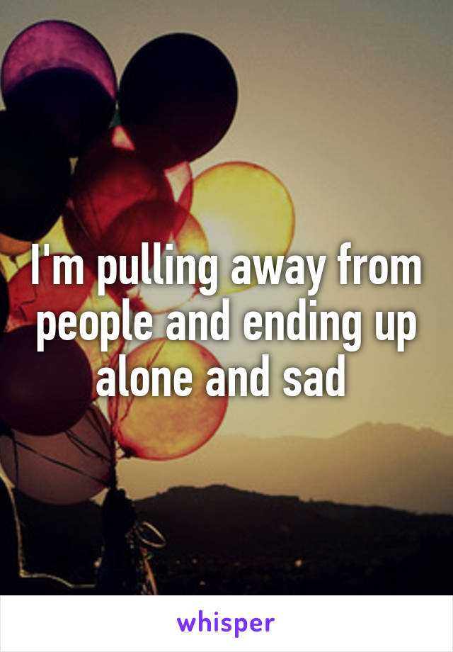 I'm pulling away from people and ending up alone and sad 