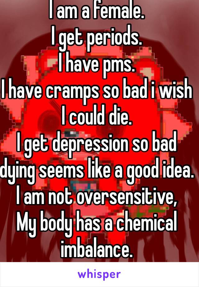 I am a female.
I get periods.
I have pms.
I have cramps so bad i wish I could die. 
I get depression so bad dying seems like a good idea.
I am not oversensitive,
My body has a chemical imbalance. 