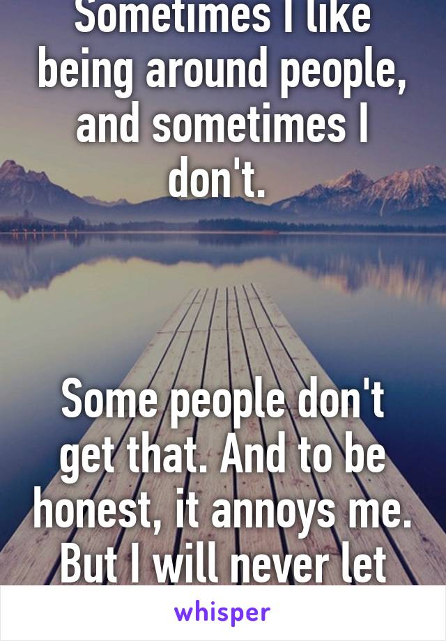 Sometimes I like being around people, and sometimes I don't. 



Some people don't get that. And to be honest, it annoys me. But I will never let them know.