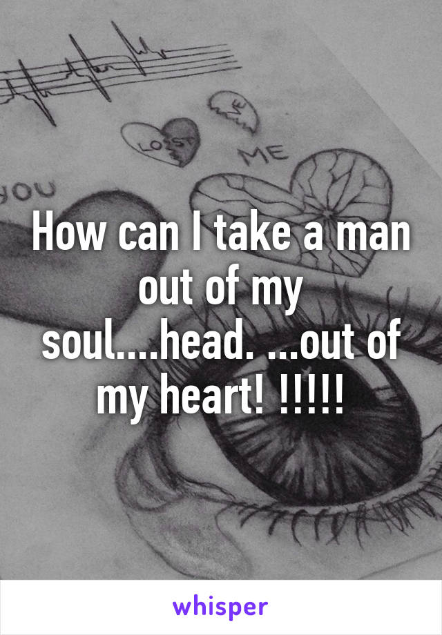 How can I take a man out of my soul....head. ...out of my heart! !!!!!