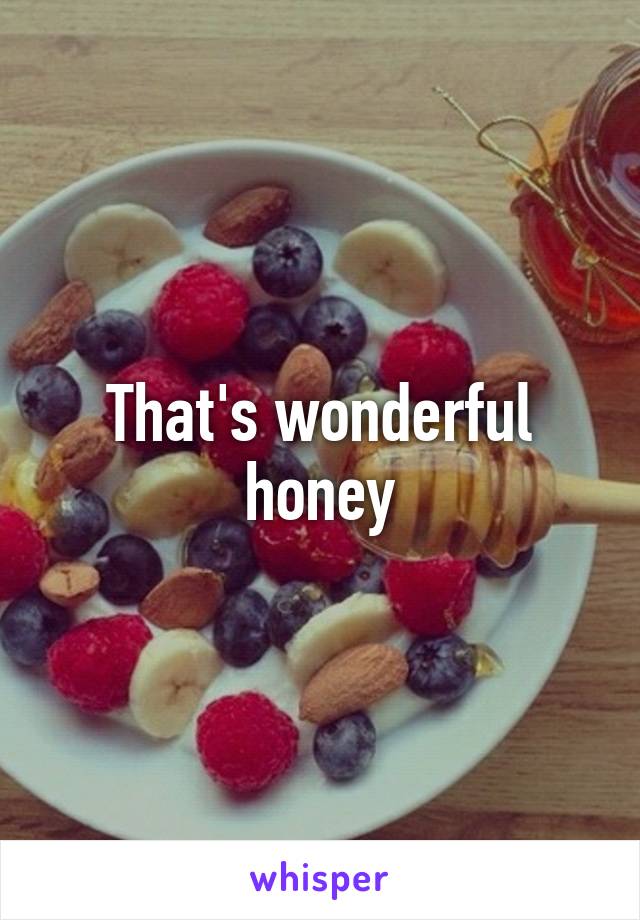 That's wonderful honey