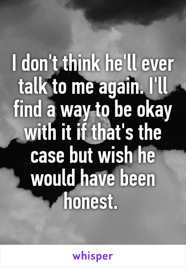 I don't think he'll ever talk to me again. I'll find a way to be okay with it if that's the case but wish he would have been honest. 