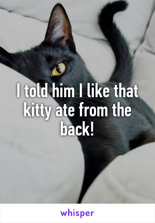 I told him I like that kitty ate from the back!