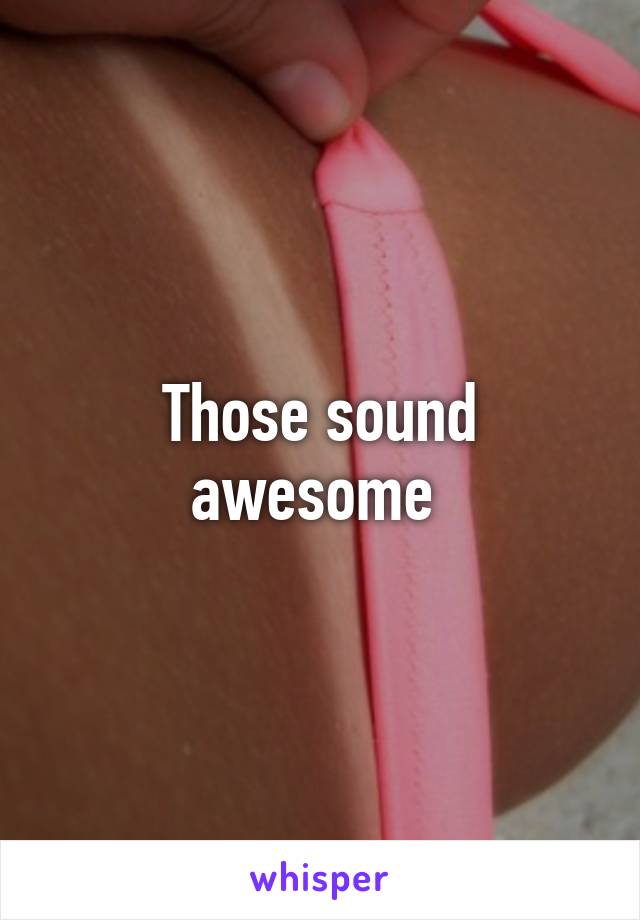 Those sound awesome 