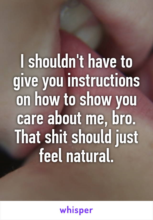 I shouldn't have to give you instructions on how to show you care about me, bro. That shit should just feel natural.