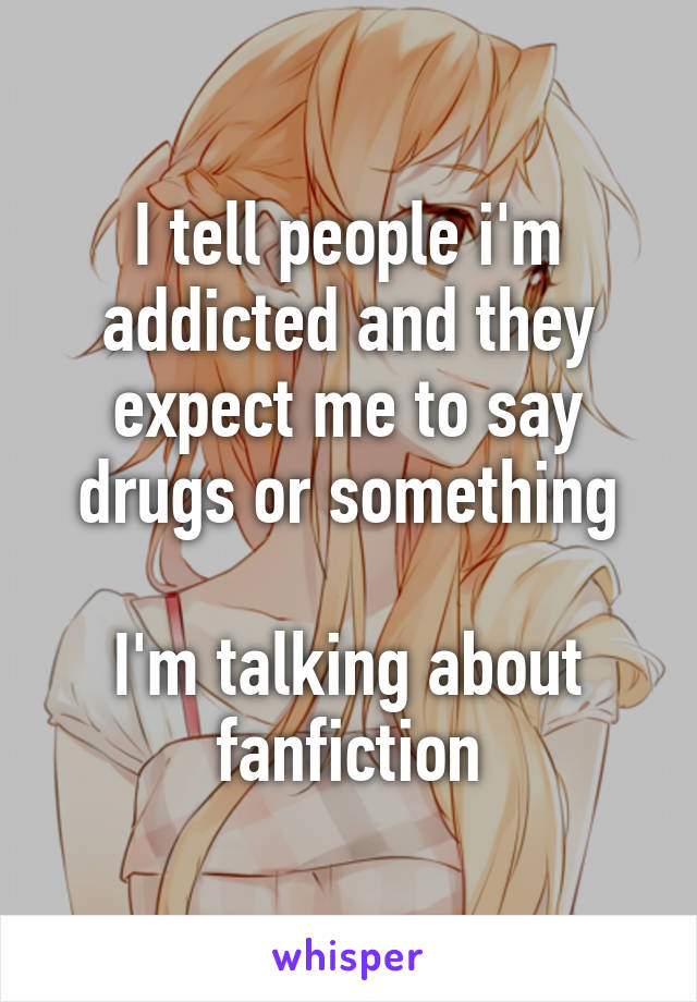 I tell people i'm addicted and they expect me to say drugs or something

I'm talking about fanfiction