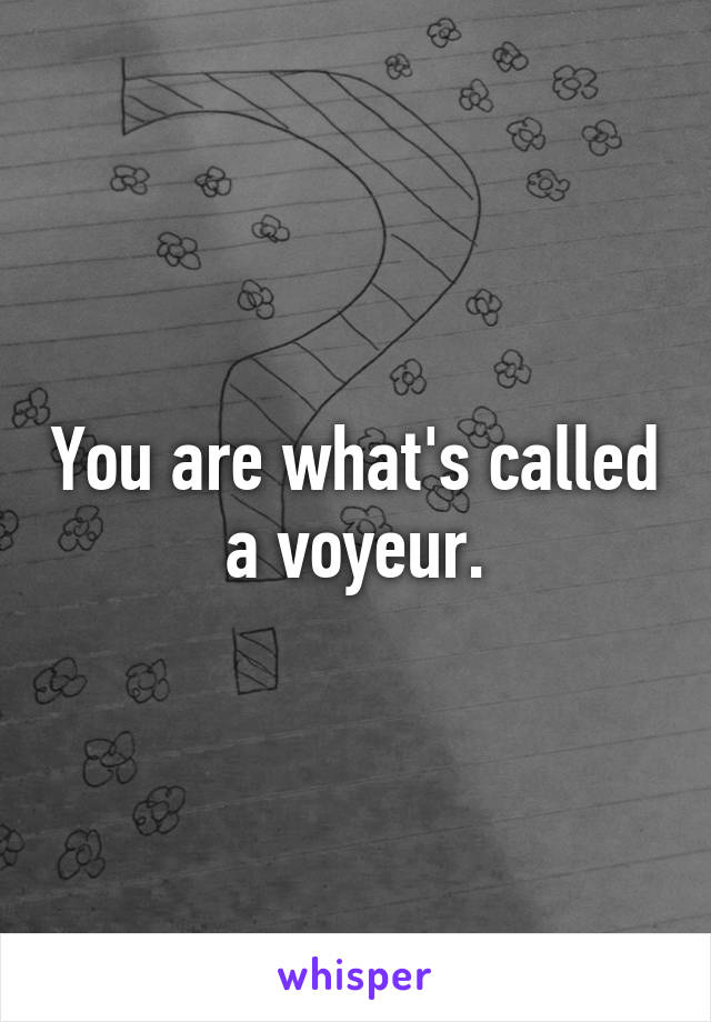 You are what's called a voyeur.