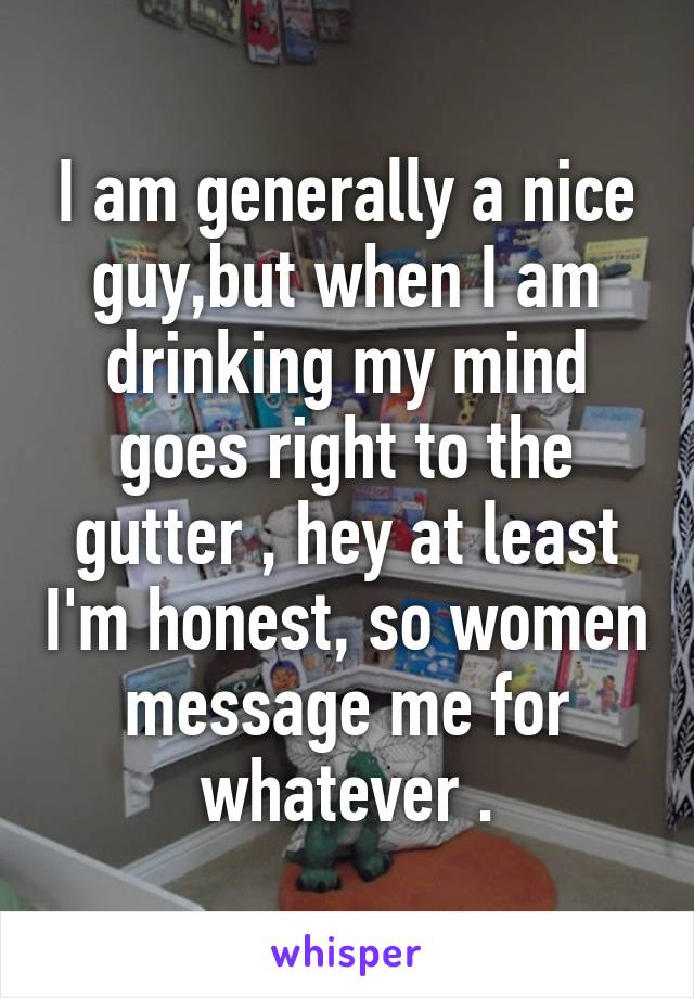 I am generally a nice guy,but when I am drinking my mind goes right to the gutter , hey at least I'm honest, so women message me for whatever .