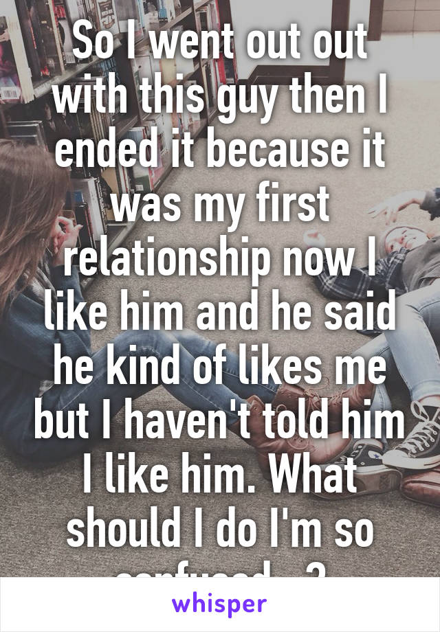 So I went out out with this guy then I ended it because it was my first relationship now I like him and he said he kind of likes me but I haven't told him I like him. What should I do I'm so confused...?