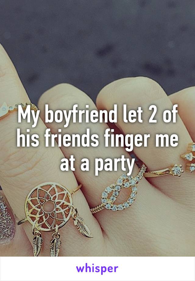 My boyfriend let 2 of his friends finger me at a party