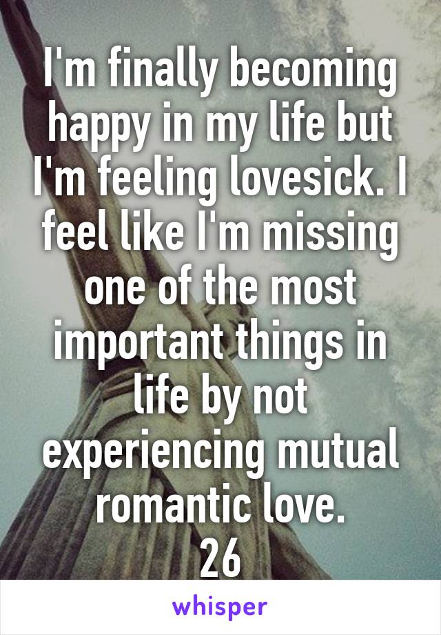 I'm finally becoming happy in my life but I'm feeling lovesick. I feel like I'm missing one of the most important things in life by not experiencing mutual romantic love.
26