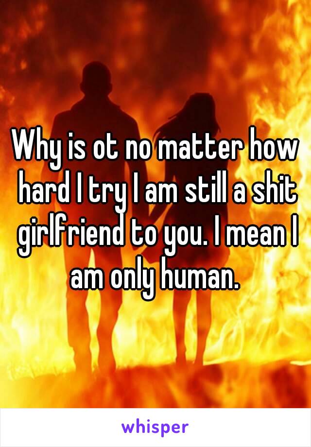 Why is ot no matter how hard I try I am still a shit girlfriend to you. I mean I am only human. 