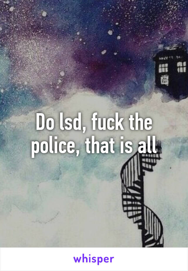 Do lsd, fuck the police, that is all