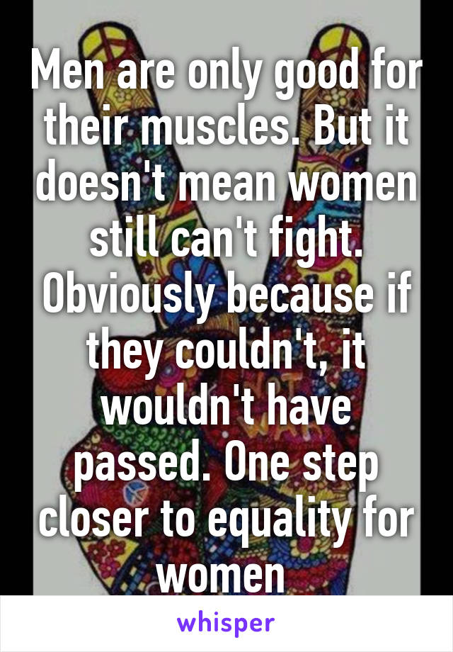 Men are only good for their muscles. But it doesn't mean women still can't fight. Obviously because if they couldn't, it wouldn't have passed. One step closer to equality for women 