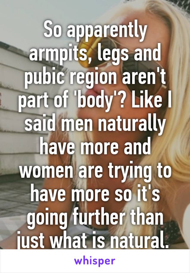 So apparently armpits, legs and pubic region aren't part of 'body'? Like I said men naturally have more and women are trying to have more so it's going further than just what is natural. 