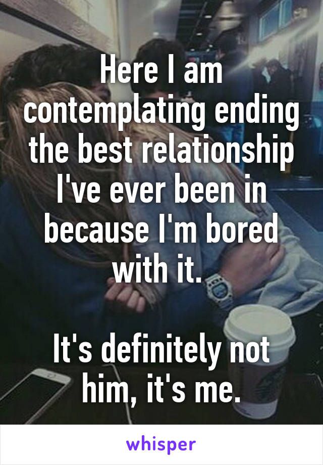 Here I am contemplating ending the best relationship I've ever been in because I'm bored with it. 
 
It's definitely not him, it's me.