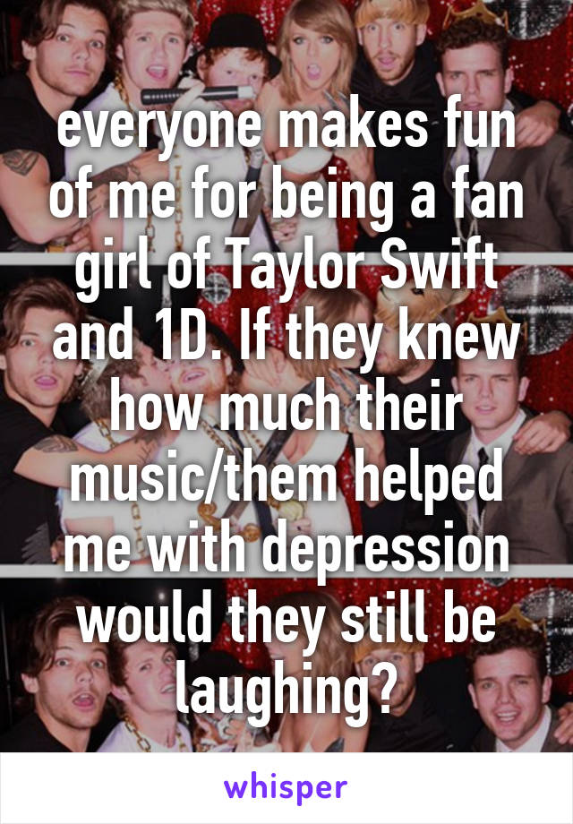 everyone makes fun of me for being a fan girl of Taylor Swift and 1D. If they knew how much their music/them helped me with depression would they still be laughing?