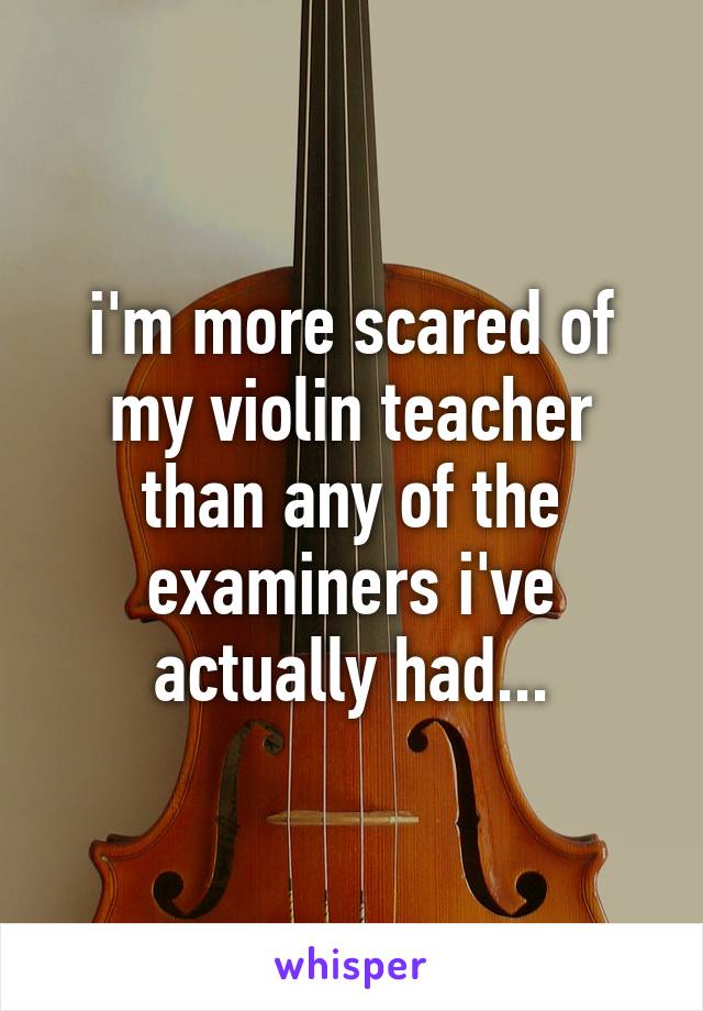 i'm more scared of my violin teacher than any of the examiners i've actually had...