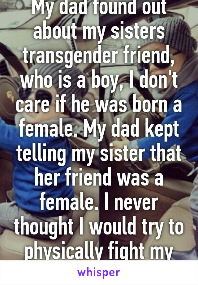 My dad found out about my sisters transgender friend, who is a boy, I don't care if he was born a female. My dad kept telling my sister that her friend was a female. I never thought I would try to physically fight my dad. He's a jerk.