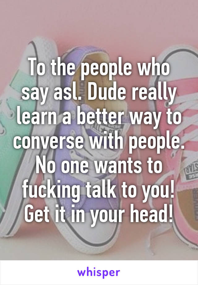 To the people who say asl. Dude really learn a better way to converse with people. No one wants to fucking talk to you! Get it in your head!