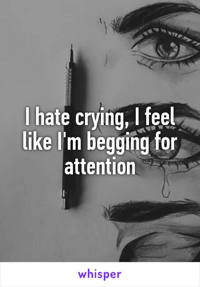 I hate crying, I feel like I'm begging for attention