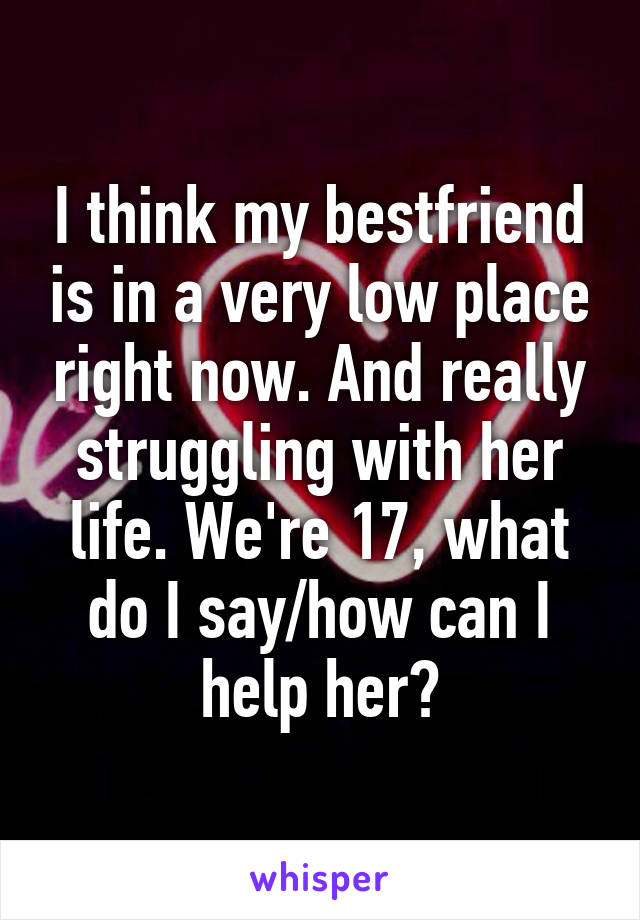 I think my bestfriend is in a very low place right now. And really struggling with her life. We're 17, what do I say/how can I help her?