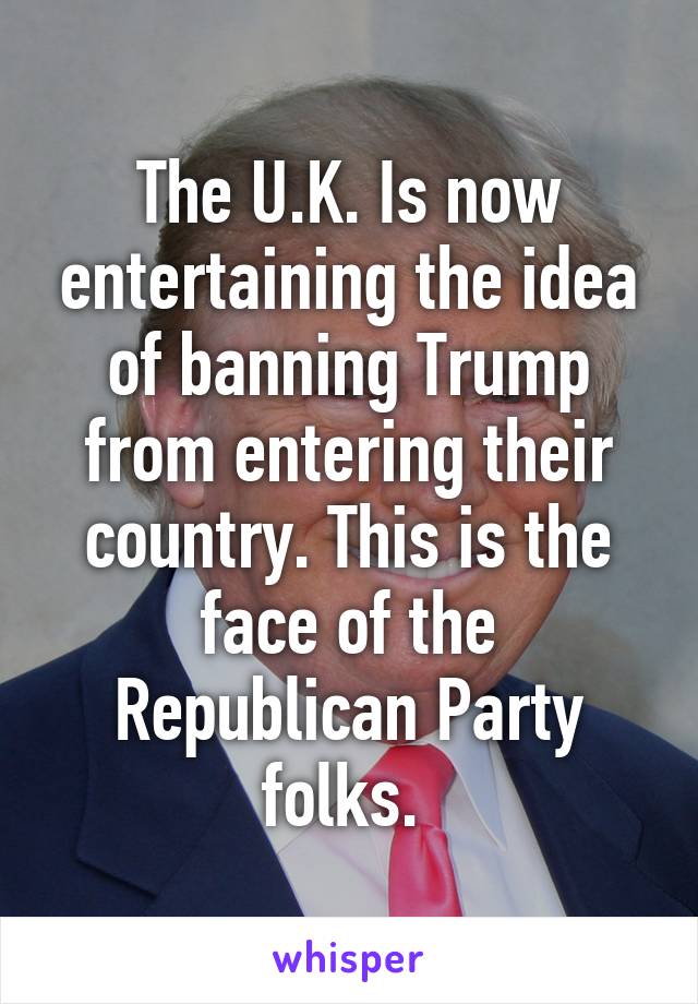 The U.K. Is now entertaining the idea of banning Trump from entering their country. This is the face of the Republican Party folks. 