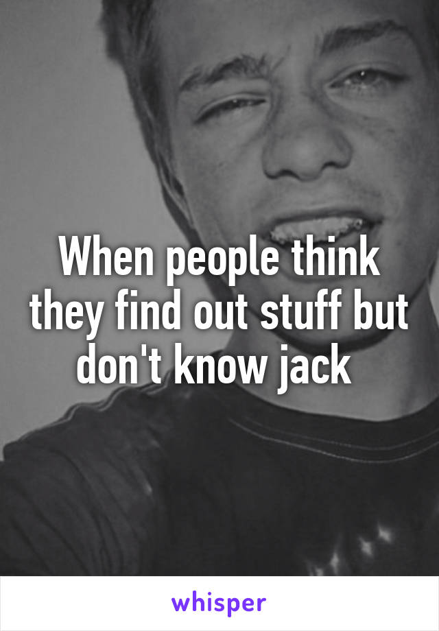 When people think they find out stuff but don't know jack 