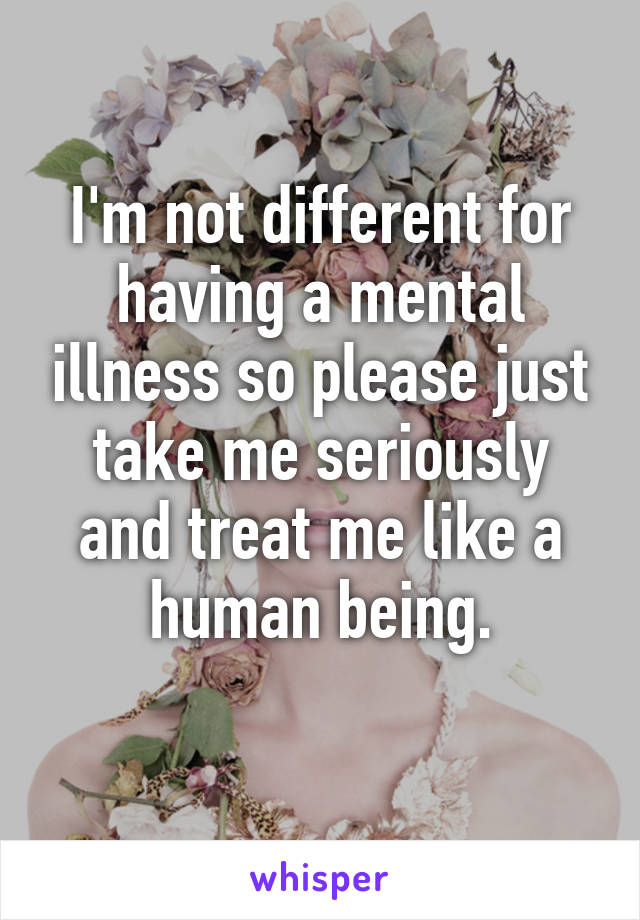 I'm not different for having a mental illness so please just take me seriously and treat me like a human being.
