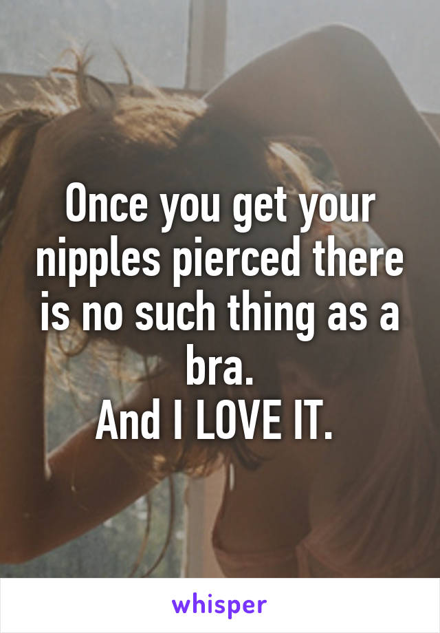 Once you get your nipples pierced there is no such thing as a bra.
And I LOVE IT. 