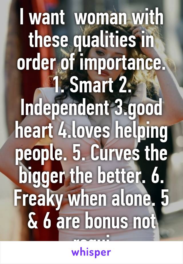 I want  woman with these qualities in order of importance.
1. Smart 2. Independent 3.good heart 4.loves helping people. 5. Curves the bigger the better. 6. Freaky when alone. 5 & 6 are bonus not requi