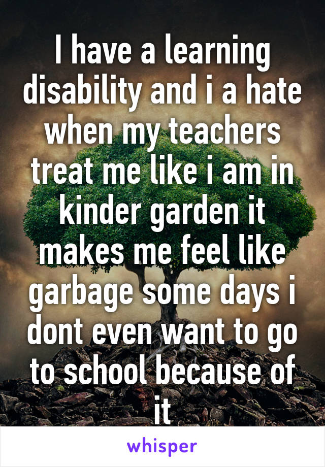 I have a learning disability and i a hate when my teachers treat me like i am in kinder garden it makes me feel like garbage some days i dont even want to go to school because of it