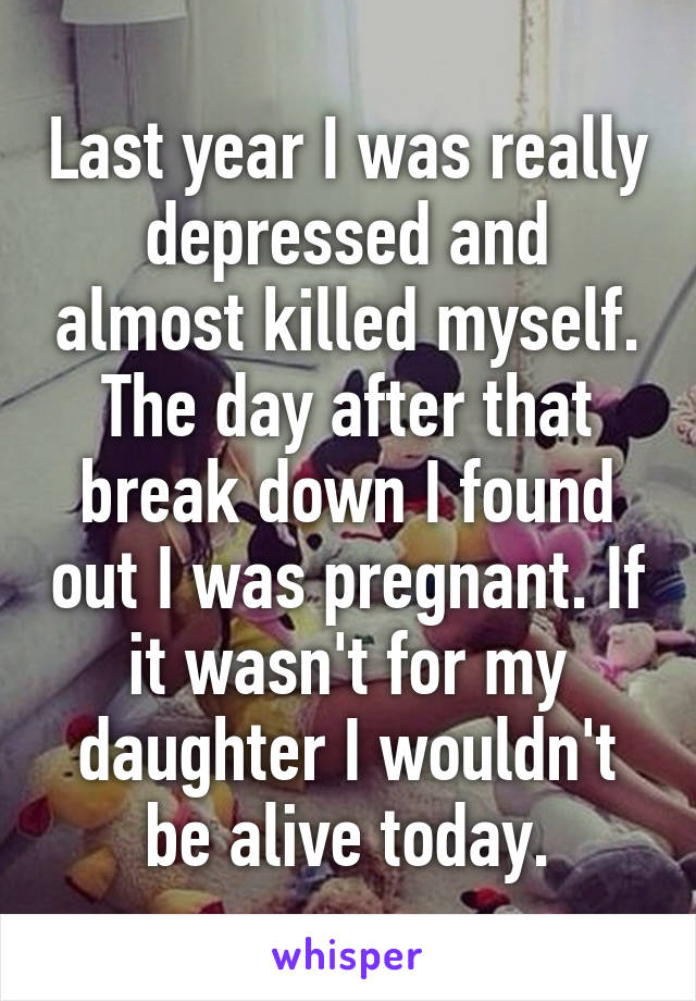 Last year I was really depressed and almost killed myself. The day after that break down I found out I was pregnant. If it wasn't for my daughter I wouldn't be alive today.