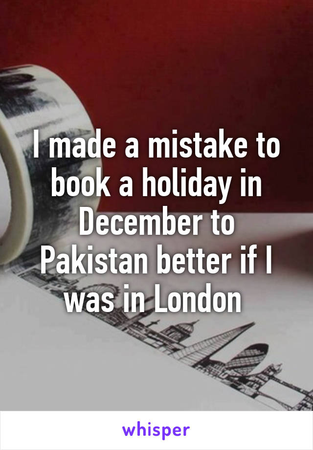 I made a mistake to book a holiday in December to Pakistan better if I was in London 