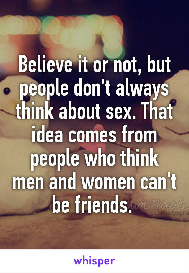 Believe it or not, but people don't always think about sex. That idea comes from people who think men and women can't be friends. 