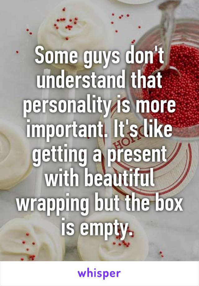 Some guys don't understand that personality is more important. It's like getting a present with beautiful wrapping but the box is empty. 