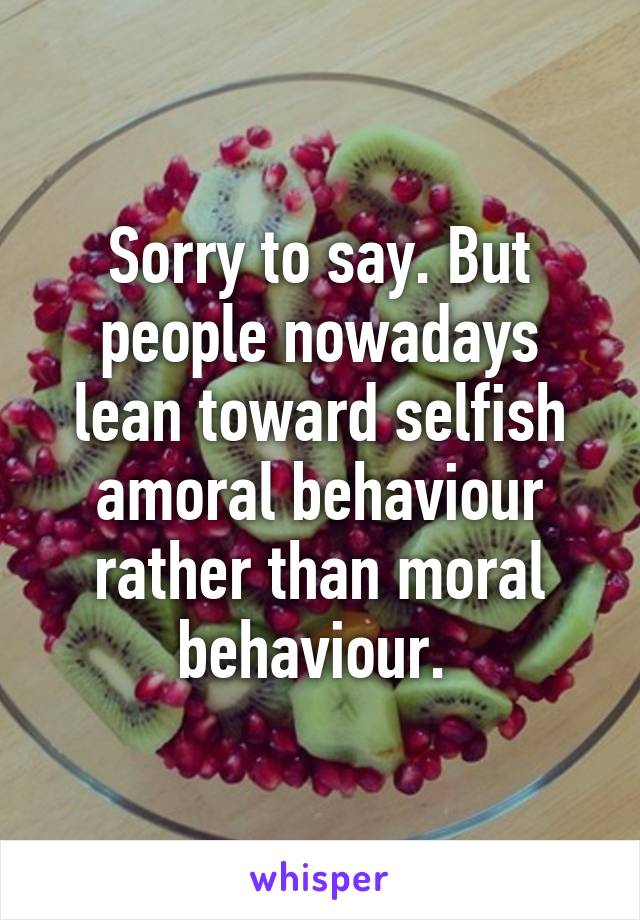 Sorry to say. But people nowadays lean toward selfish amoral behaviour rather than moral behaviour. 