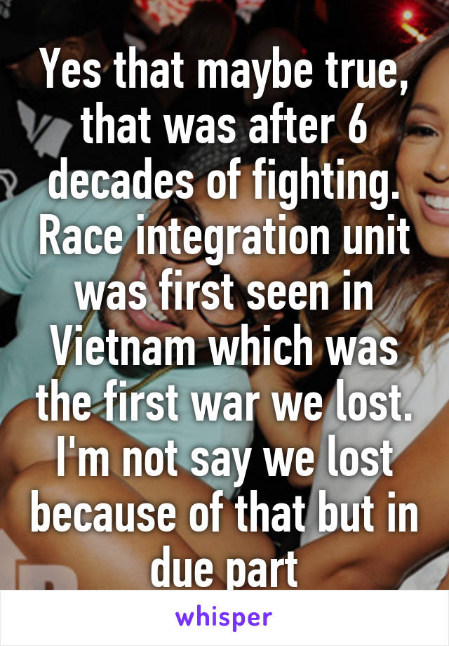 Yes that maybe true, that was after 6 decades of fighting. Race integration unit was first seen in Vietnam which was the first war we lost. I'm not say we lost because of that but in due part