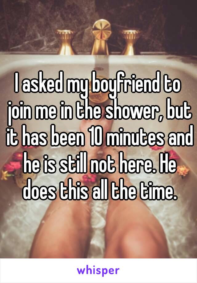 I asked my boyfriend to join me in the shower, but it has been 10 minutes and he is still not here. He does this all the time.