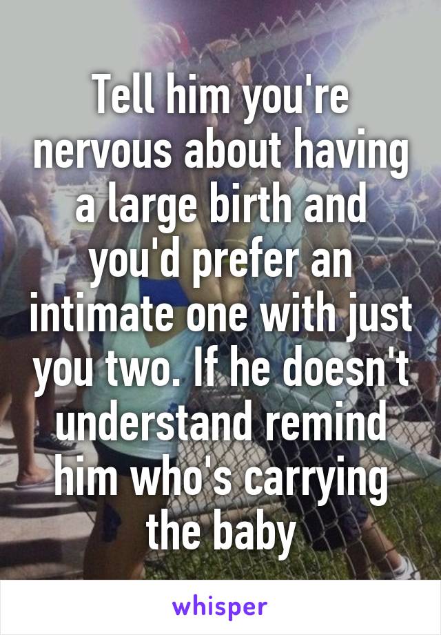 Tell him you're nervous about having a large birth and you'd prefer an intimate one with just you two. If he doesn't understand remind him who's carrying the baby