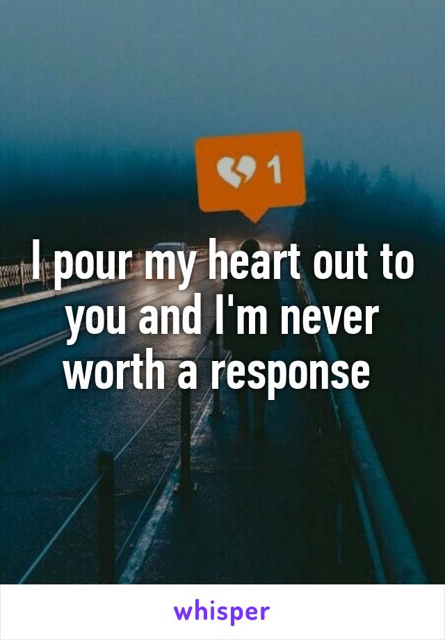 I pour my heart out to you and I'm never worth a response 