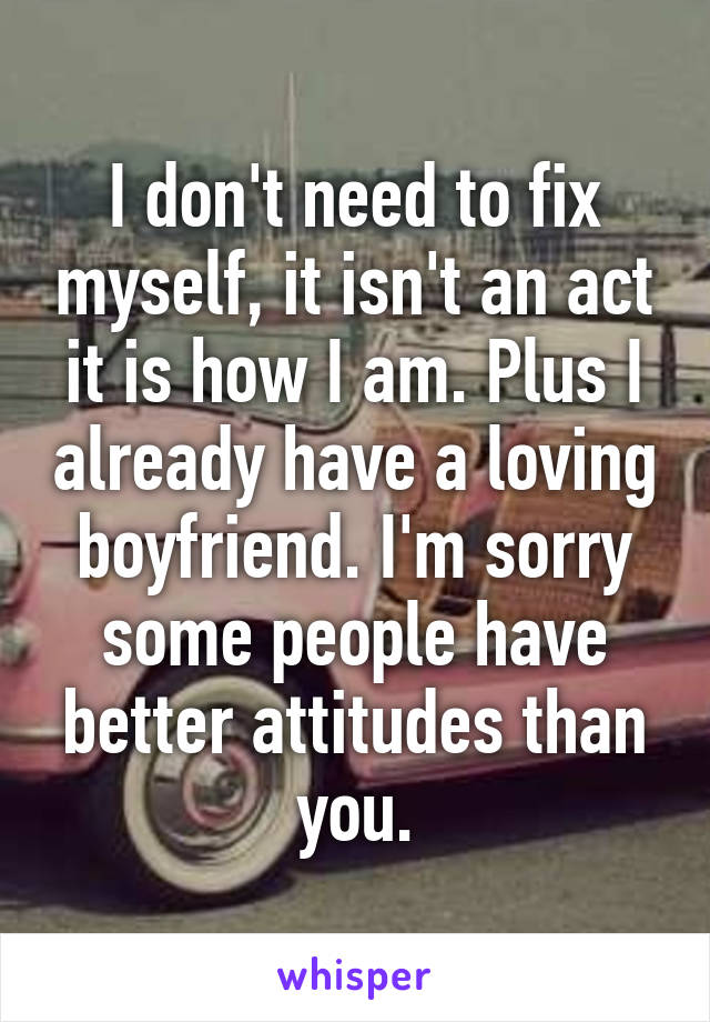 I don't need to fix myself, it isn't an act it is how I am. Plus I already have a loving boyfriend. I'm sorry some people have better attitudes than you.