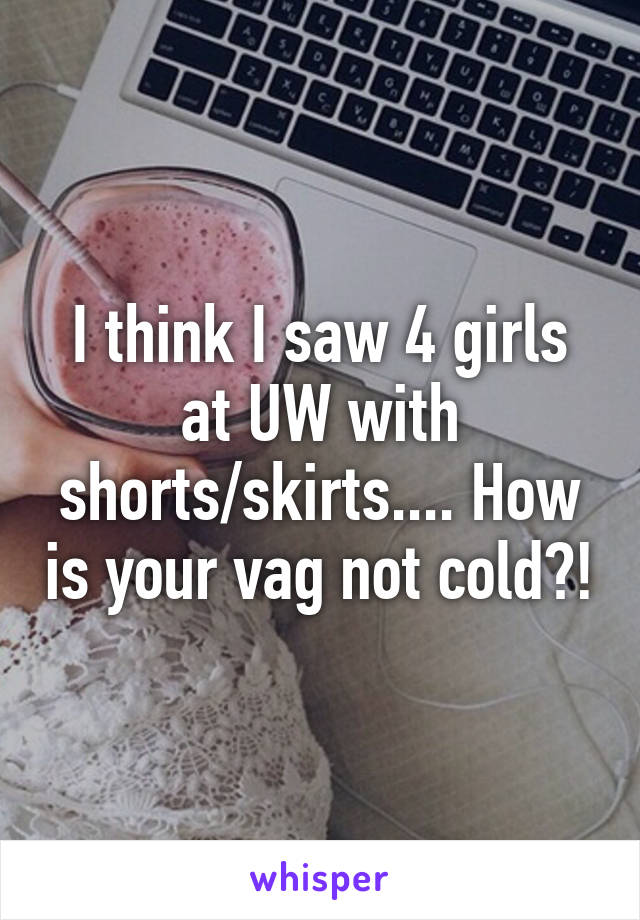 I think I saw 4 girls at UW with shorts/skirts.... How is your vag not cold?!