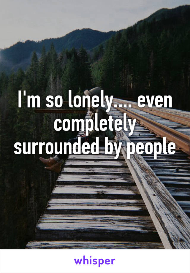 I'm so lonely.... even completely surrounded by people 